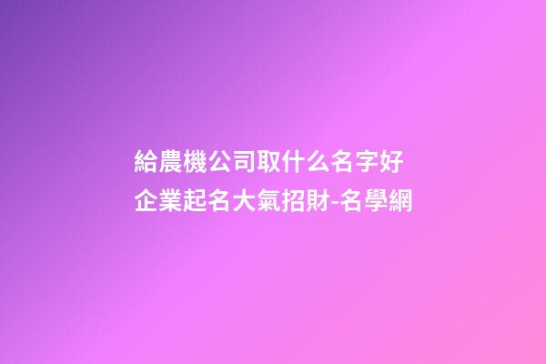 給農機公司取什么名字好 企業起名大氣招財-名學網-第1張-公司起名-玄機派